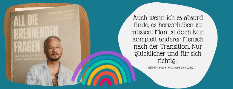 Buchcover "All die brennenden Fragen" daneben Zitat von Henri Jakobs "Auch wenn ich es absurd finde, es hervorheben zu müssen: Man ist doch kein komplett anderer Mensch nach der Transition. Nur glücklicher und für sich richtig."